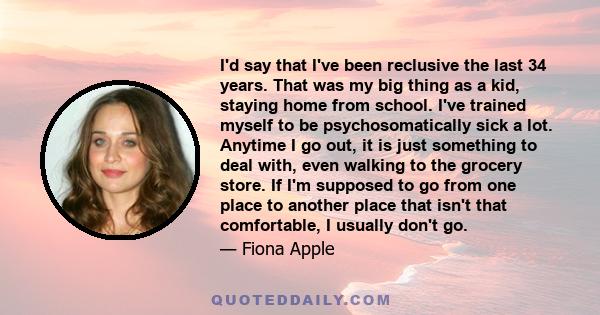 I'd say that I've been reclusive the last 34 years. That was my big thing as a kid, staying home from school. I've trained myself to be psychosomatically sick a lot. Anytime I go out, it is just something to deal with,