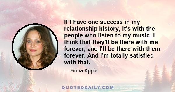 If I have one success in my relationship history, it's with the people who listen to my music. I think that they'll be there with me forever, and I'll be there with them forever. And I'm totally satisfied with that.