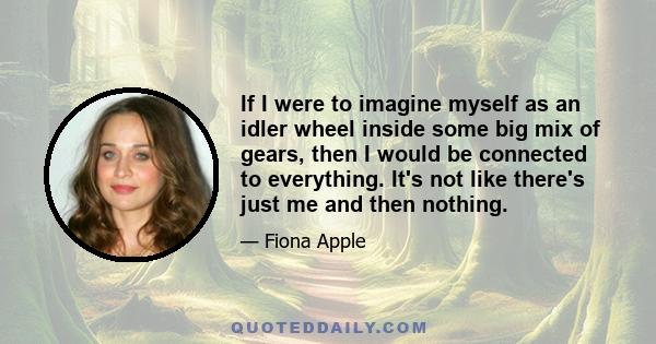 If I were to imagine myself as an idler wheel inside some big mix of gears, then I would be connected to everything. It's not like there's just me and then nothing.