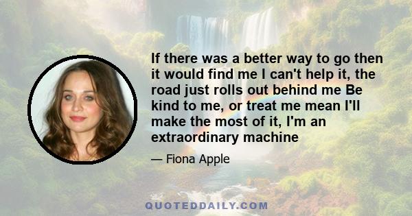 If there was a better way to go then it would find me I can't help it, the road just rolls out behind me Be kind to me, or treat me mean I'll make the most of it, I'm an extraordinary machine