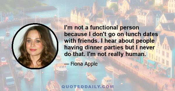 I'm not a functional person because I don't go on lunch dates with friends. I hear about people having dinner parties but I never do that. I'm not really human.