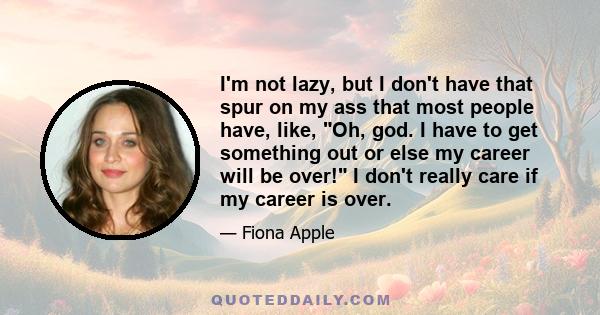 I'm not lazy, but I don't have that spur on my ass that most people have, like, Oh, god. I have to get something out or else my career will be over! I don't really care if my career is over.