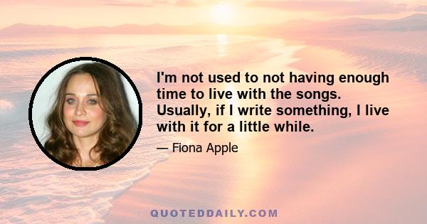 I'm not used to not having enough time to live with the songs. Usually, if I write something, I live with it for a little while.