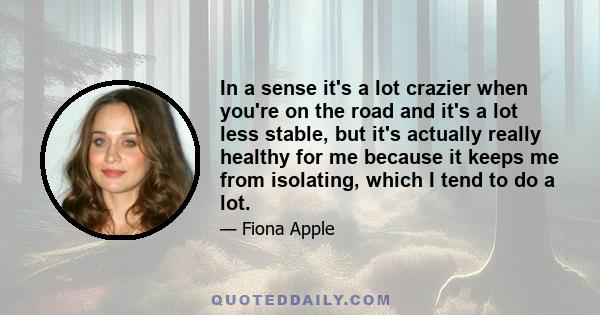 In a sense it's a lot crazier when you're on the road and it's a lot less stable, but it's actually really healthy for me because it keeps me from isolating, which I tend to do a lot.