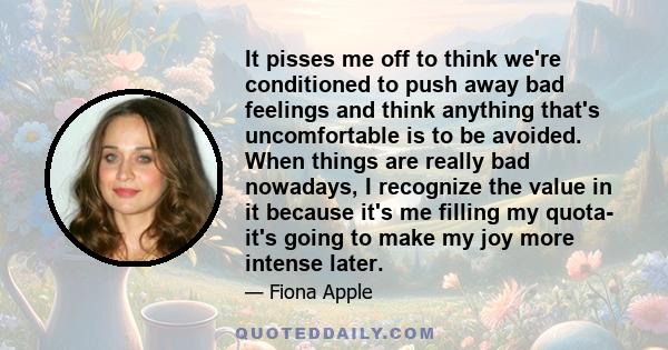 It pisses me off to think we're conditioned to push away bad feelings and think anything that's uncomfortable is to be avoided. When things are really bad nowadays, I recognize the value in it because it's me filling my 