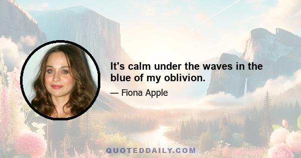 It's calm under the waves in the blue of my oblivion.