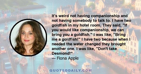 It's weird not having companionship and not having somebody to talk to. I have two goldfish in my hotel room. They said, If you would like companionship, we can bring you a goldfish. I was like, Bring me a goldfish! I