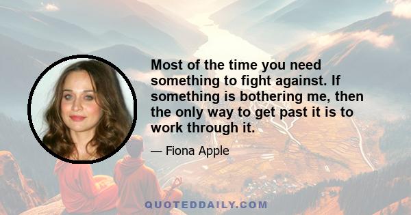 Most of the time you need something to fight against. If something is bothering me, then the only way to get past it is to work through it.