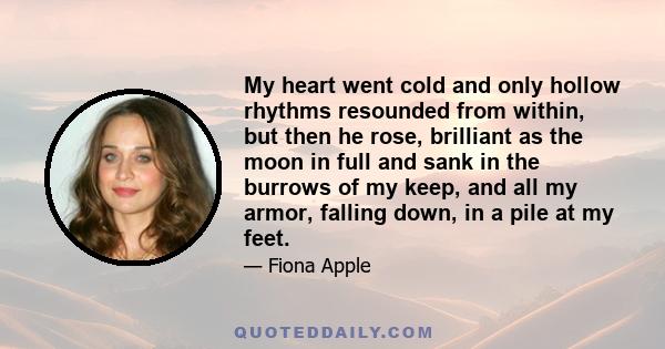 My heart went cold and only hollow rhythms resounded from within, but then he rose, brilliant as the moon in full and sank in the burrows of my keep, and all my armor, falling down, in a pile at my feet.