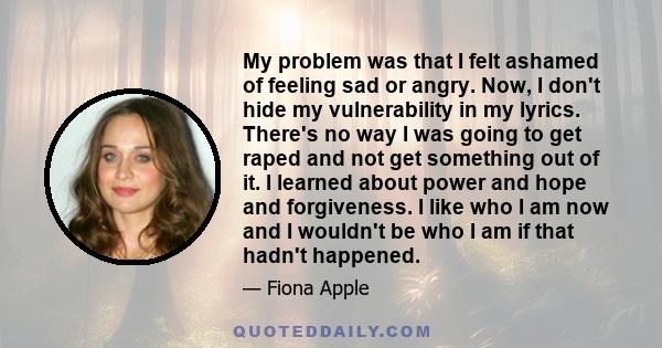 My problem was that I felt ashamed of feeling sad or angry. Now, I don't hide my vulnerability in my lyrics. There's no way I was going to get raped and not get something out of it. I learned about power and hope and