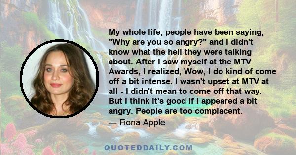 My whole life, people have been saying, Why are you so angry? and I didn't know what the hell they were talking about. After I saw myself at the MTV Awards, I realized, Wow, I do kind of come off a bit intense. I wasn't 