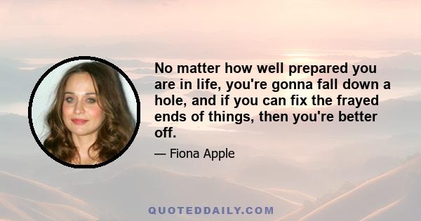 No matter how well prepared you are in life, you're gonna fall down a hole, and if you can fix the frayed ends of things, then you're better off.