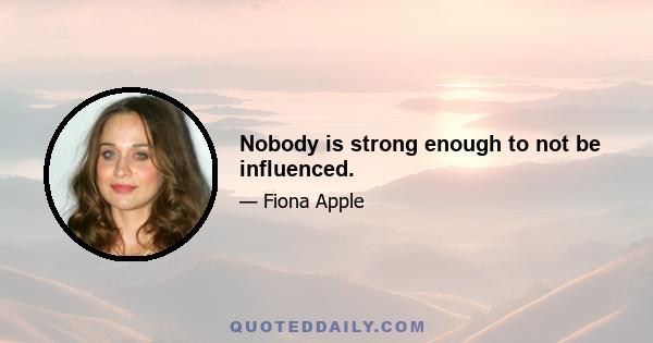 Nobody is strong enough to not be influenced.