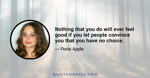 Nothing that you do will ever feel good if you let people convince you that you have no choice.