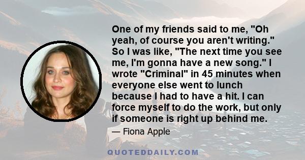 One of my friends said to me, Oh yeah, of course you aren't writing. So I was like, The next time you see me, I'm gonna have a new song. I wrote Criminal in 45 minutes when everyone else went to lunch because I had to