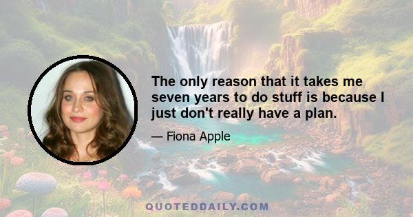 The only reason that it takes me seven years to do stuff is because I just don't really have a plan.