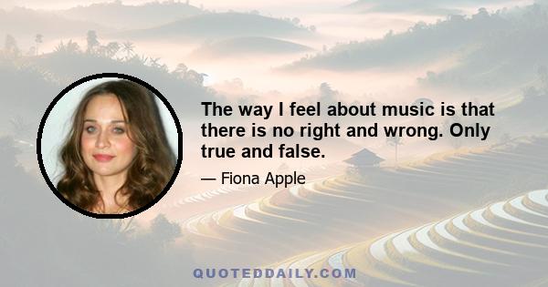 The way I feel about music is that there is no right and wrong. Only true and false.