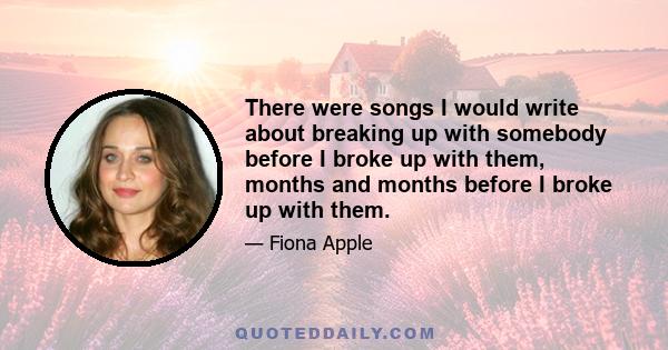 There were songs I would write about breaking up with somebody before I broke up with them, months and months before I broke up with them.