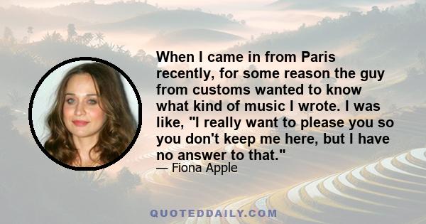 When I came in from Paris recently, for some reason the guy from customs wanted to know what kind of music I wrote. I was like, I really want to please you so you don't keep me here, but I have no answer to that.