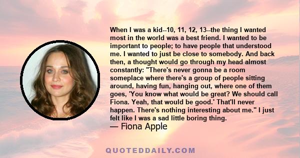 When I was a kid--10, 11, 12, 13--the thing I wanted most in the world was a best friend. I wanted to be important to people; to have people that understood me. I wanted to just be close to somebody. And back then, a