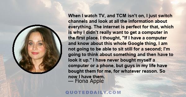 When I watch TV, and TCM isn't on, I just switch channels and look at all the information about everything. The internet is perfect for that, which is why I didn't really want to get a computer in the first place. I