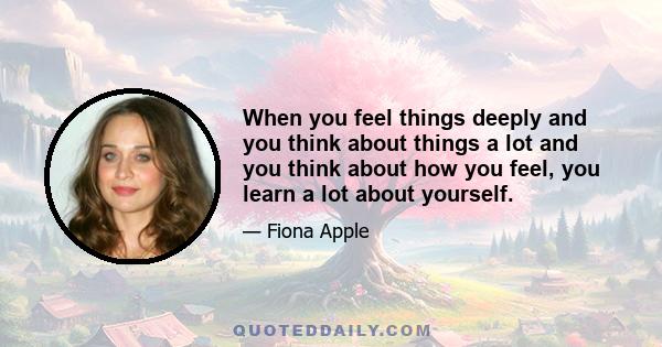 When you feel things deeply and you think about things a lot and you think about how you feel, you learn a lot about yourself.