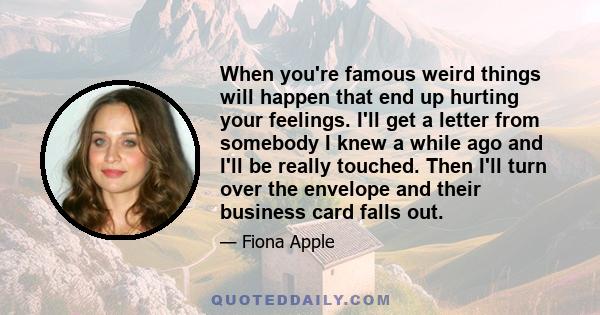 When you're famous weird things will happen that end up hurting your feelings. I'll get a letter from somebody I knew a while ago and I'll be really touched. Then I'll turn over the envelope and their business card
