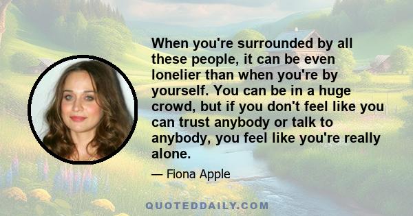 When you're surrounded by all these people, it can be even lonelier than when you're by yourself. You can be in a huge crowd, but if you don't feel like you can trust anybody or talk to anybody, you feel like you're