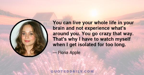 You can live your whole life in your brain and not experience what's around you. You go crazy that way. That's why I have to watch myself when I get isolated for too long.