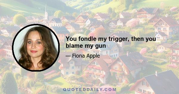 You fondle my trigger, then you blame my gun