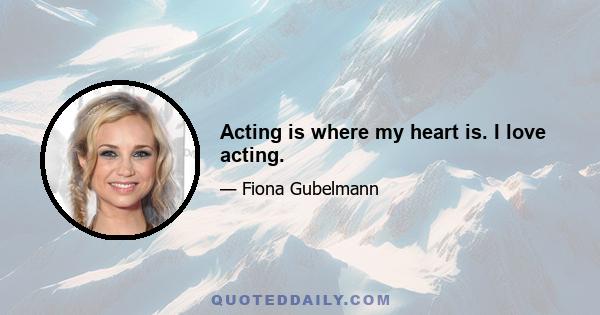 Acting is where my heart is. I love acting.