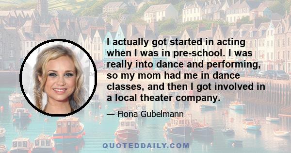 I actually got started in acting when I was in pre-school. I was really into dance and performing, so my mom had me in dance classes, and then I got involved in a local theater company.