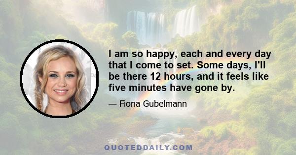 I am so happy, each and every day that I come to set. Some days, I'll be there 12 hours, and it feels like five minutes have gone by.