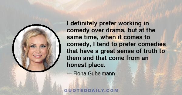 I definitely prefer working in comedy over drama, but at the same time, when it comes to comedy, I tend to prefer comedies that have a great sense of truth to them and that come from an honest place.