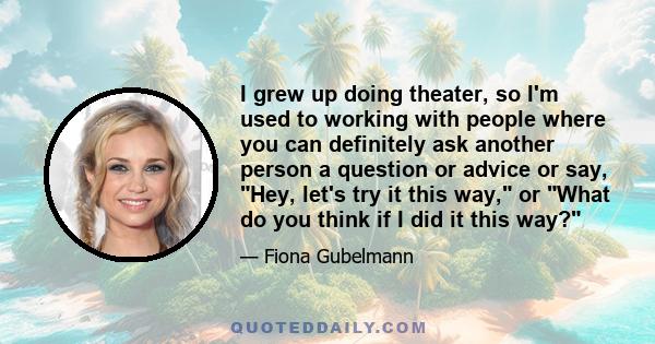 I grew up doing theater, so I'm used to working with people where you can definitely ask another person a question or advice or say, Hey, let's try it this way, or What do you think if I did it this way?