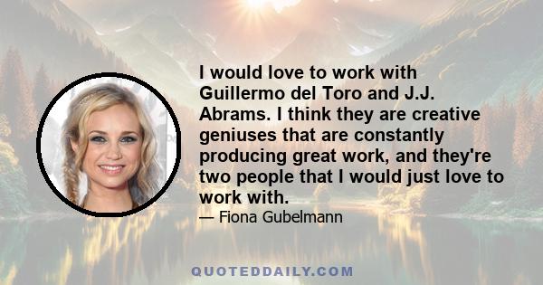 I would love to work with Guillermo del Toro and J.J. Abrams. I think they are creative geniuses that are constantly producing great work, and they're two people that I would just love to work with.