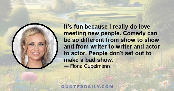 It's fun because I really do love meeting new people. Comedy can be so different from show to show and from writer to writer and actor to actor. People don't set out to make a bad show.