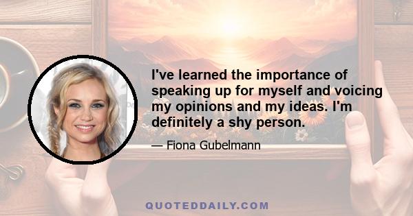 I've learned the importance of speaking up for myself and voicing my opinions and my ideas. I'm definitely a shy person.