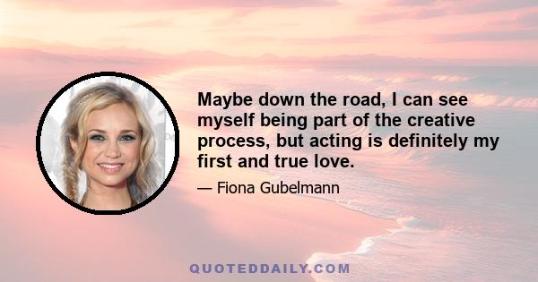 Maybe down the road, I can see myself being part of the creative process, but acting is definitely my first and true love.