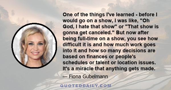 One of the things I've learned - before I would go on a show, I was like, Oh God, I hate that show or That show is gonna get canceled. But now after being full-time on a show, you see how difficult it is and how much