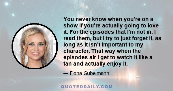 You never know when you're on a show if you're actually going to love it. For the episodes that I'm not in, I read them, but I try to just forget it, as long as it isn't important to my character. That way when the