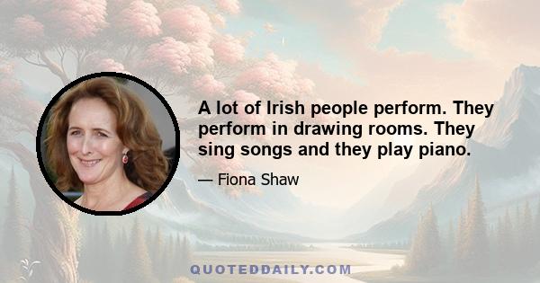 A lot of Irish people perform. They perform in drawing rooms. They sing songs and they play piano.