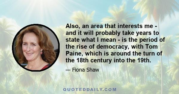 Also, an area that interests me - and it will probably take years to state what I mean - is the period of the rise of democracy, with Tom Paine, which is around the turn of the 18th century into the 19th.