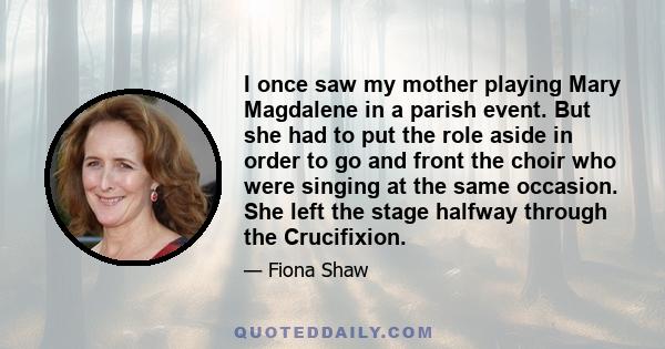 I once saw my mother playing Mary Magdalene in a parish event. But she had to put the role aside in order to go and front the choir who were singing at the same occasion. She left the stage halfway through the