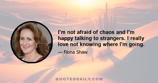 I'm not afraid of chaos and I'm happy talking to strangers. I really love not knowing where I'm going.