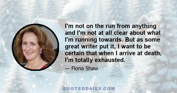 I'm not on the run from anything and I'm not at all clear about what I'm running towards. But as some great writer put it, I want to be certain that when I arrive at death, I'm totally exhausted.