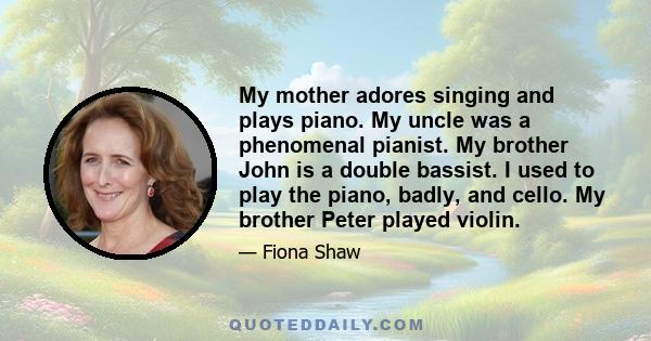 My mother adores singing and plays piano. My uncle was a phenomenal pianist. My brother John is a double bassist. I used to play the piano, badly, and cello. My brother Peter played violin.