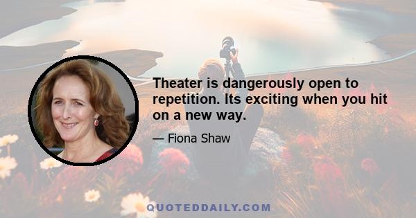 Theater is dangerously open to repetition. Its exciting when you hit on a new way.