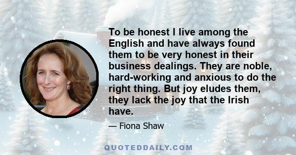 To be honest I live among the English and have always found them to be very honest in their business dealings. They are noble, hard-working and anxious to do the right thing. But joy eludes them, they lack the joy that