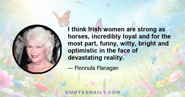 I think Irish women are strong as horses, incredibly loyal and for the most part, funny, witty, bright and optimistic in the face of devastating reality.